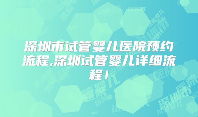 深圳市试管婴儿医院预约流程,深圳试管婴儿详细流程！