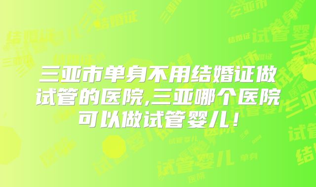 三亚市单身不用结婚证做试管的医院,三亚哪个医院可以做试管婴儿!