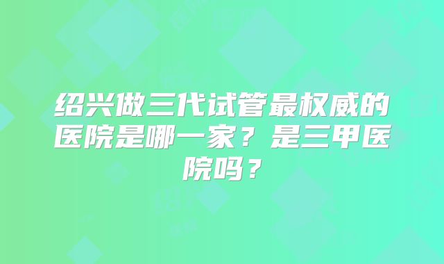 绍兴做三代试管最权威的医院是哪一家？是三甲医院吗？