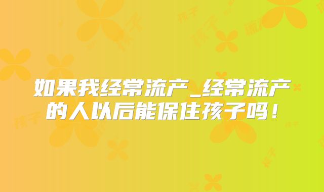 如果我经常流产_经常流产的人以后能保住孩子吗！