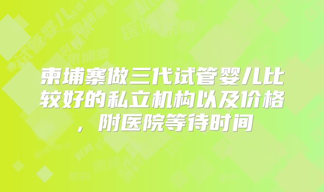 柬埔寨做三代试管婴儿比较好的私立机构以及价格，附医院等待时间