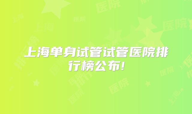 上海单身试管试管医院排行榜公布!