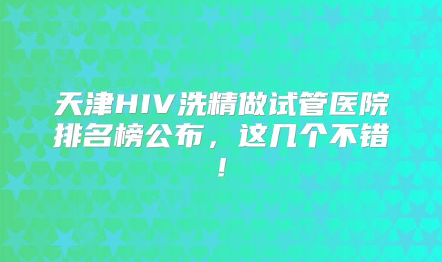天津HIV洗精做试管医院排名榜公布，这几个不错!