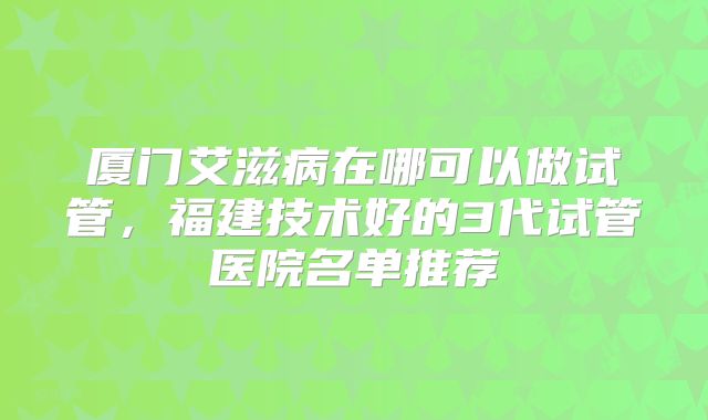 厦门艾滋病在哪可以做试管,福建技术好的3代试管医院名单推荐