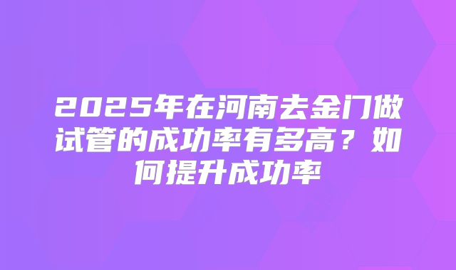 2025年在河南去金门做试管的成功率有多高？如何提升成功率