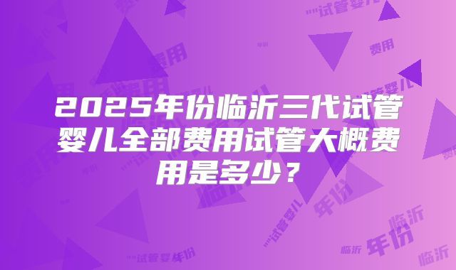 2025年份临沂三代试管婴儿全部费用试管大概费用是多少？