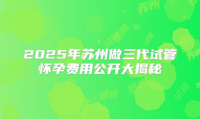 2025年苏州做三代试管怀孕费用公开大揭秘