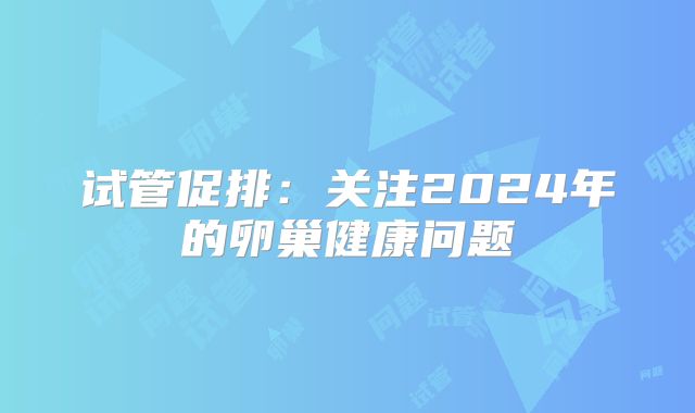 试管促排：关注2024年的卵巢健康问题