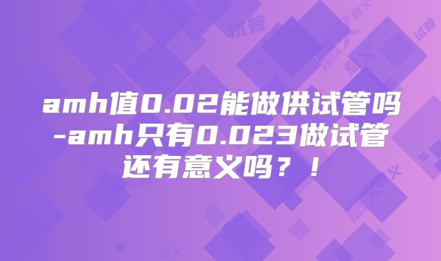 amh值0.02能做供试管吗-amh只有0.023做试管还有意义吗？！
