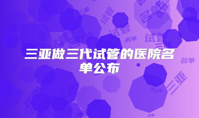 三亚做三代试管的医院名单公布