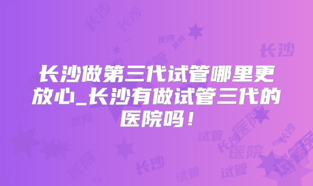 长沙做第三代试管哪里更放心_长沙有做试管三代的医院吗！