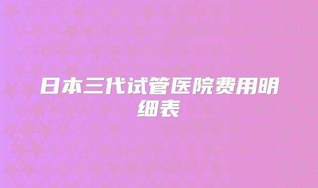日本三代试管医院费用明细表