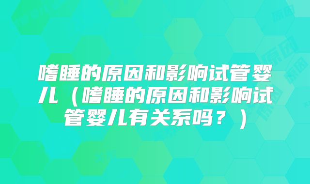 嗜睡的原因和影响试管婴儿（嗜睡的原因和影响试管婴儿有关系吗？）