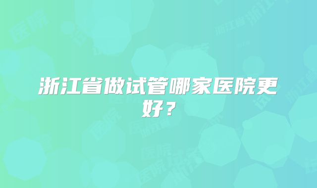 浙江省做试管哪家医院更好？