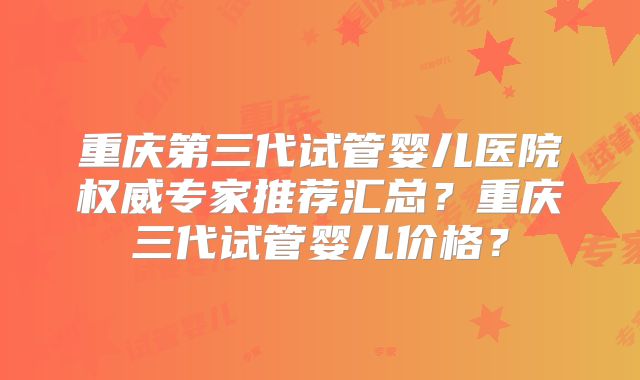 重庆第三代试管婴儿医院权威专家推荐汇总?重庆三代试管婴儿价格?