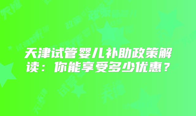 天津试管婴儿补助政策解读：你能享受多少优惠？