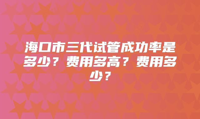 海口市三代试管成功率是多少?费用多高?费用多少?
