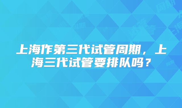 上海作第三代试管周期，上海三代试管要排队吗？