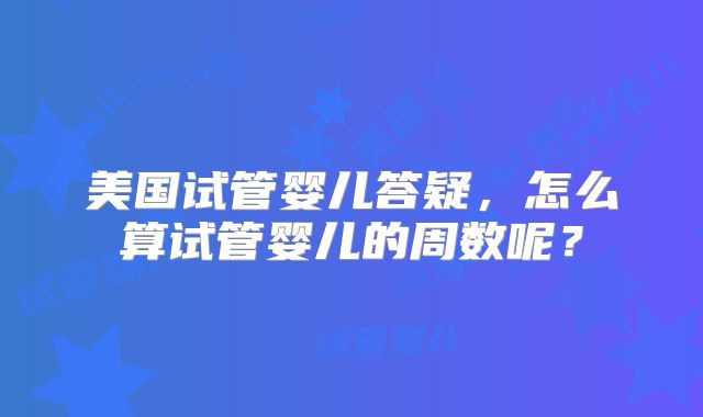 美国试管婴儿答疑,怎么算试管婴儿的周数呢?