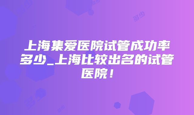 上海集爱医院试管成功率多少_上海比较出名的试管医院！