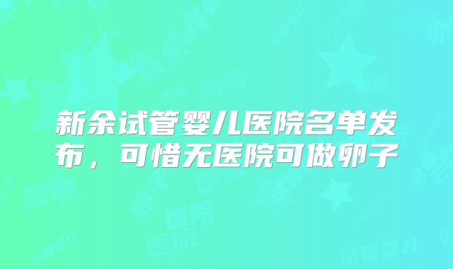 新余试管婴儿医院名单发布,可惜无医院可做卵子