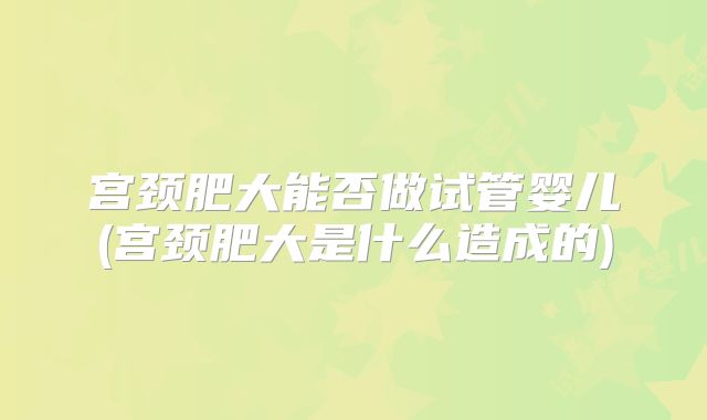 宫颈肥大能否做试管婴儿(宫颈肥大是什么造成的)