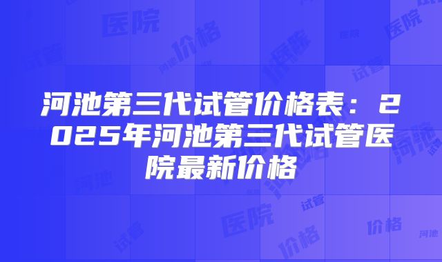 河池第三代试管价格表:2025年河池第三代试管医院最新价格