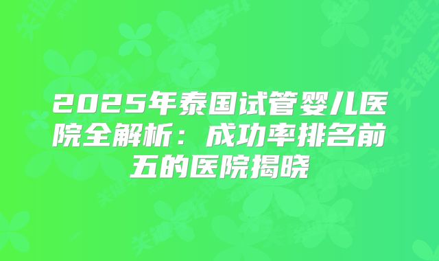 2025年泰国试管婴儿医院全解析:成功率排名前五的医院揭晓