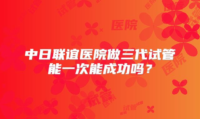 中日联谊医院做三代试管能一次能成功吗？