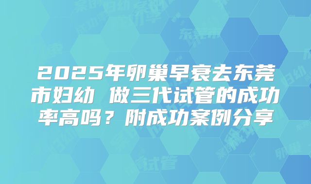 2025年卵巢早衰去东莞市妇幼 做三代试管的成功率高吗?附成功案例分享