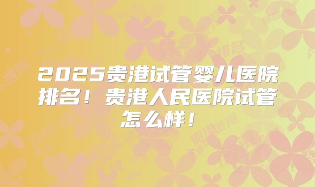 2025贵港试管婴儿医院排名！贵港人民医院试管怎么样！