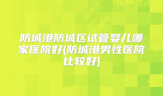 防城港防城区试管婴儿哪家医院好(防城港男性医院比较好)