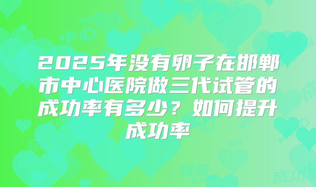 2025年没有卵子在邯郸市中心医院做三代试管的成功率有多少?如何提升成功率
