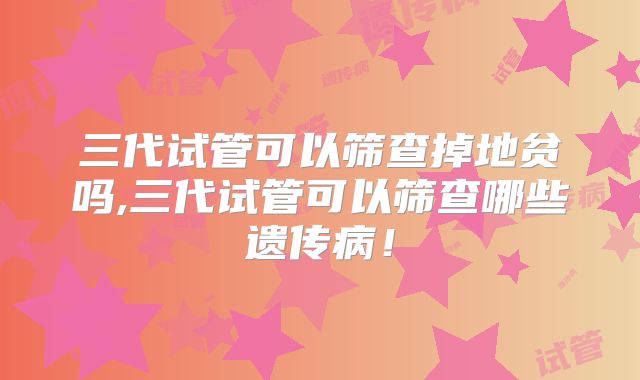 三代试管可以筛查掉地贫吗,三代试管可以筛查哪些遗传病！