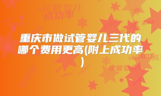 重庆市做试管婴儿三代的哪个费用更高(附上成功率)