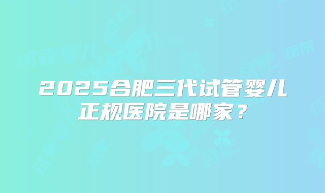 2025合肥三代试管婴儿正规医院是哪家?