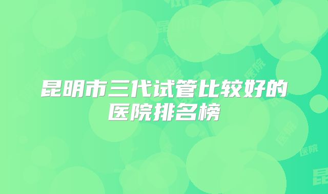 昆明市三代试管比较好的医院排名榜