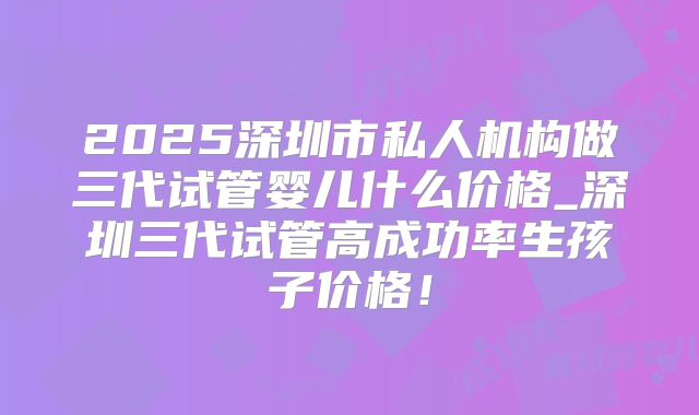 2025深圳市私人机构做三代试管婴儿什么价格_深圳三代试管高成功率生孩子价格！