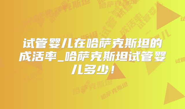 试管婴儿在哈萨克斯坦的成活率_哈萨克斯坦试管婴儿多少！