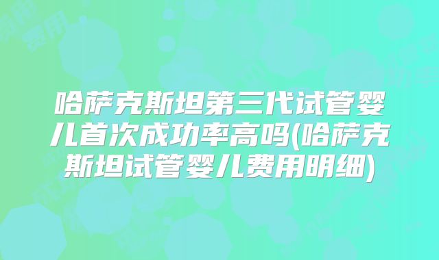 哈萨克斯坦第三代试管婴儿首次成功率高吗(哈萨克斯坦试管婴儿费用明细)