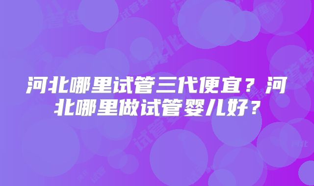 河北哪里试管三代便宜？河北哪里做试管婴儿好？