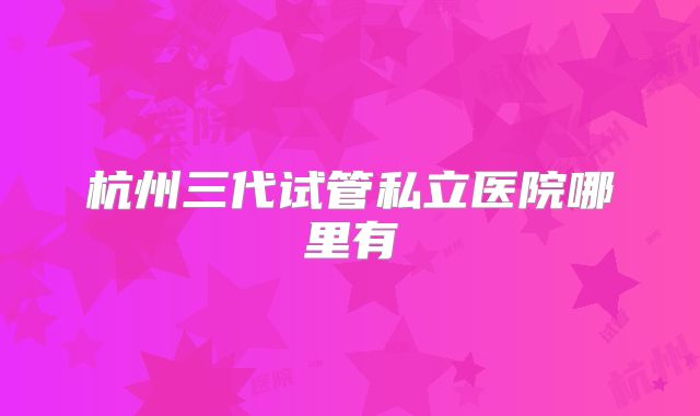 杭州三代试管私立医院哪里有