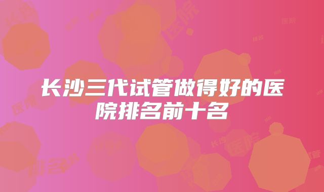 长沙三代试管做得好的医院排名前十名