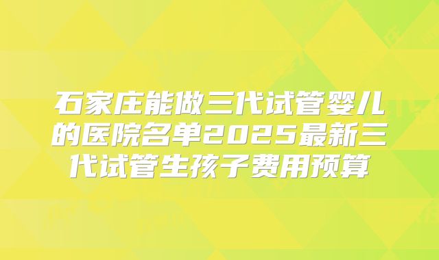 石家庄能做三代试管婴儿的医院名单2025最新三代试管生孩子费用预算