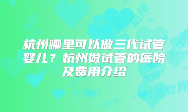 杭州哪里可以做三代试管婴儿?杭州做试管的医院及费用介绍