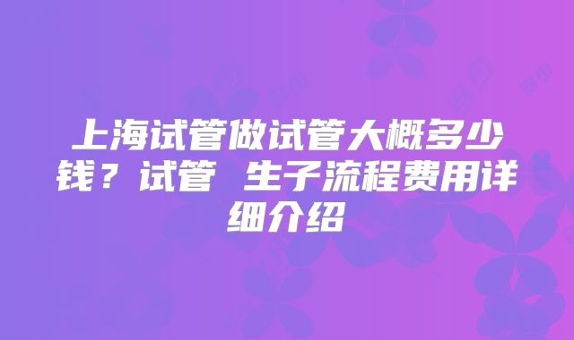 上海试管做试管大概多少钱?试管 生子流程费用详细介绍