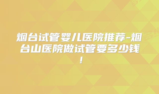 烟台试管婴儿医院推荐-烟台山医院做试管要多少钱！