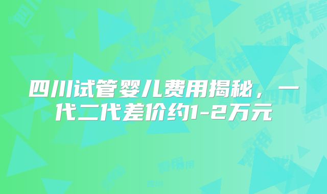 四川试管婴儿费用揭秘，一代二代差价约1-2万元