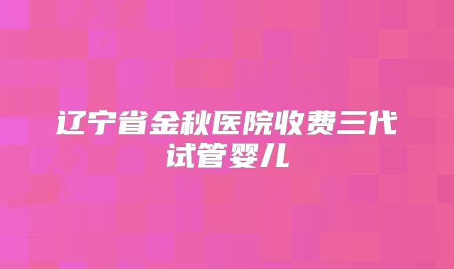 辽宁省金秋医院收费三代试管婴儿