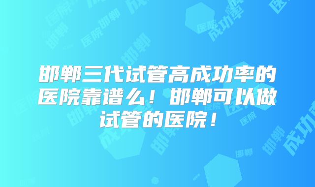 邯郸三代试管高成功率的医院靠谱么!邯郸可以做试管的医院!
